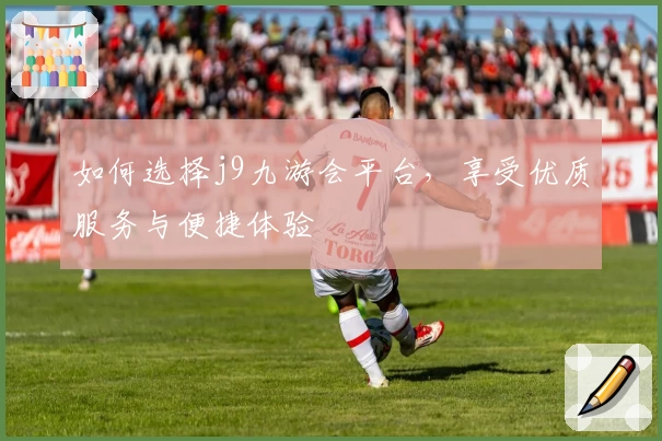 如何选择j9九游会平台，享受优质服务与便捷体验