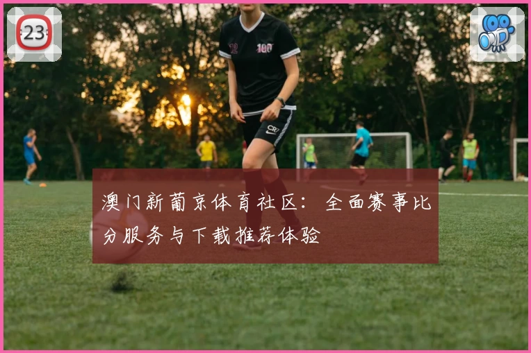 澳门新葡京体育社区：全面赛事比分服务与下载推荐体验