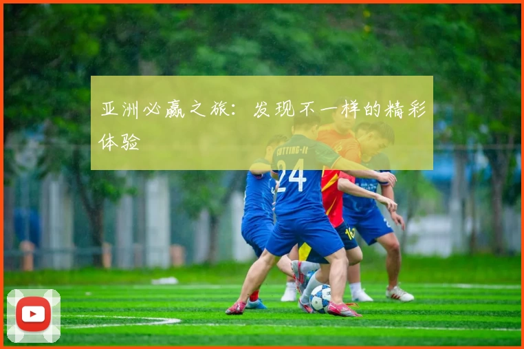 亚洲必赢之旅：发现不一样的精彩体验