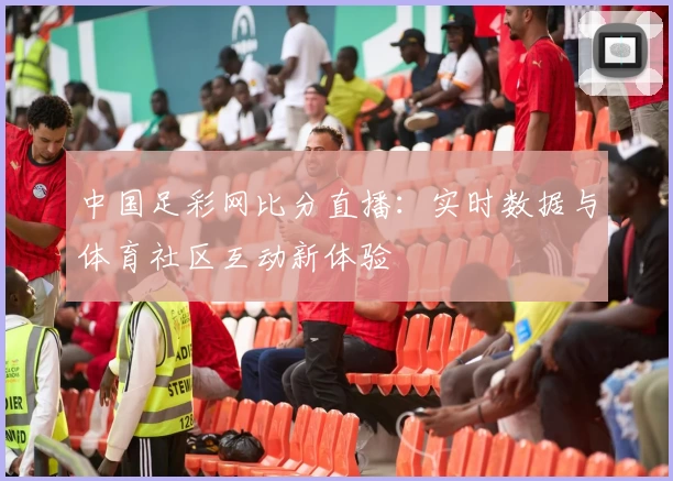 中国足彩网比分直播：实时数据与体育社区互动新体验