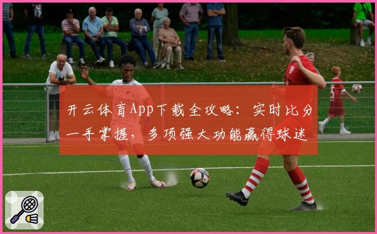 开云体育App下载全攻略：实时比分一手掌握，多项强大功能赢得球迷热荐