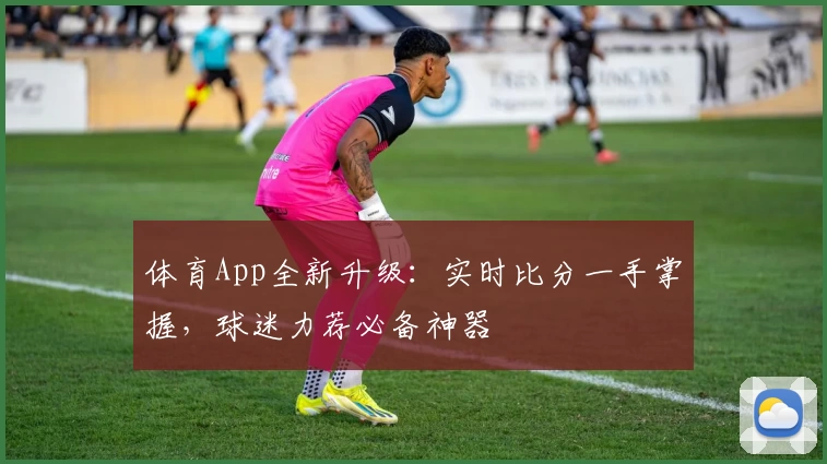 体育App全新升级：实时比分一手掌握，球迷力荐必备神器