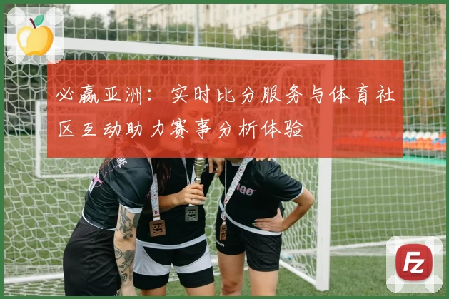 必赢亚洲：实时比分服务与体育社区互动助力赛事分析体验