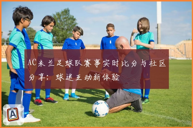 AC米兰足球队赛事实时比分与社区分享：球迷互动新体验
