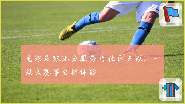 竞彩足球比分服务与社区互动：一站式赛事分析体验