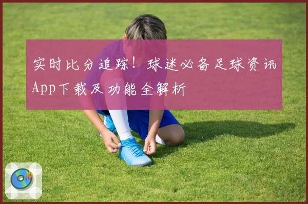 实时比分追踪！球迷必备足球资讯App下载及功能全解析