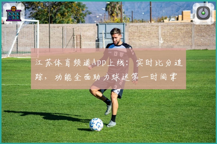 江苏体育频道App上线：实时比分追踪，功能全面助力球迷第一时间掌握赛场动态