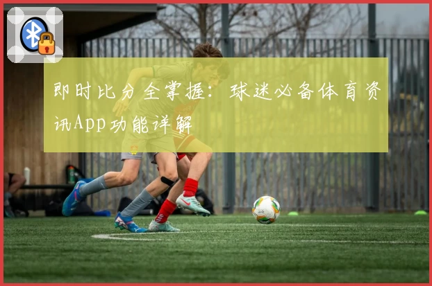 即时比分全掌握：球迷必备体育资讯App功能详解