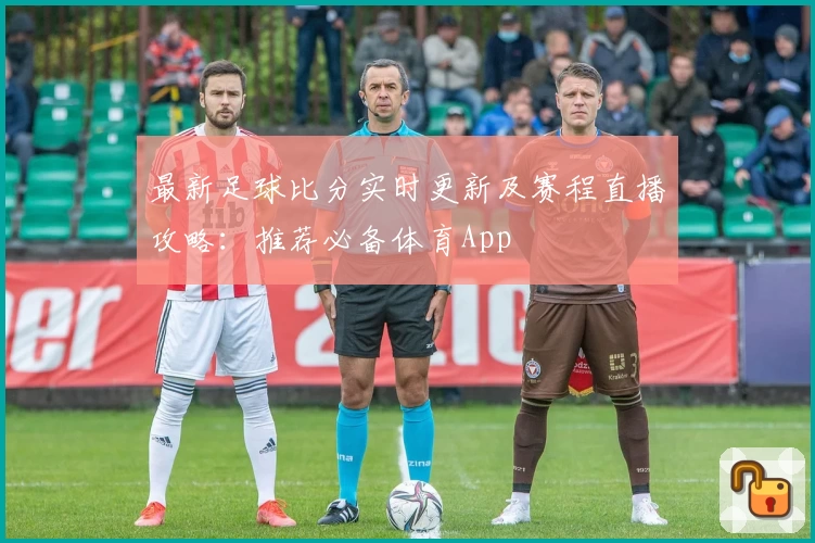 最新足球比分实时更新及赛程直播攻略：推荐必备体育App