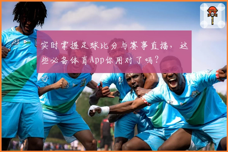 实时掌握足球比分与赛事直播，这些必备体育App你用对了吗？
