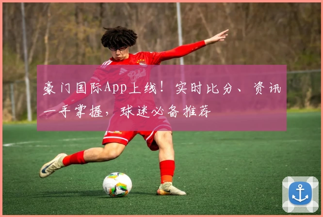 豪门国际App上线！实时比分、资讯一手掌握，球迷必备推荐