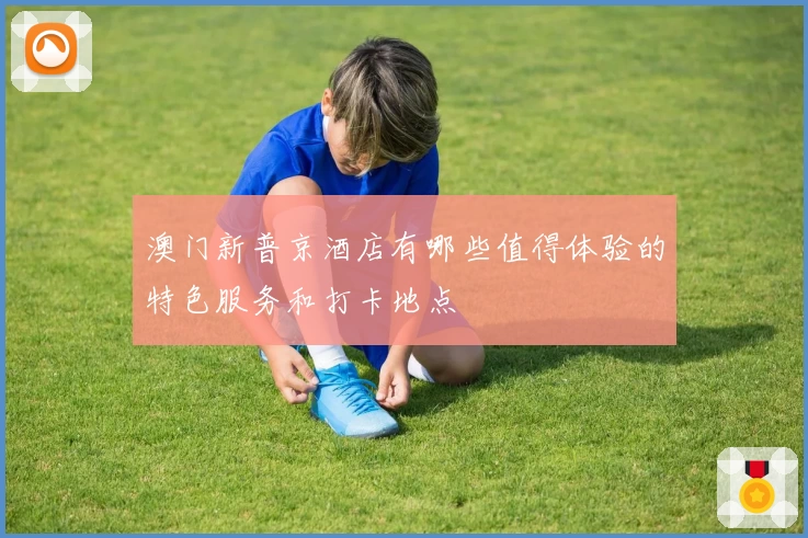 澳门新普京酒店有哪些值得体验的特色服务和打卡地点