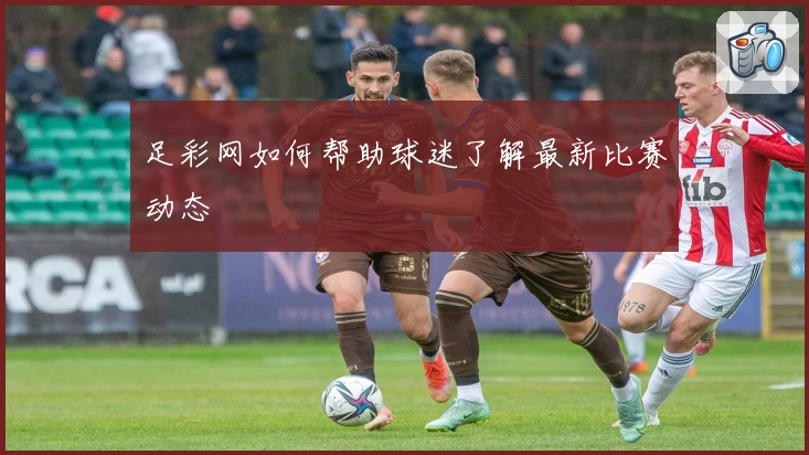 足彩网如何帮助球迷了解最新比赛动态