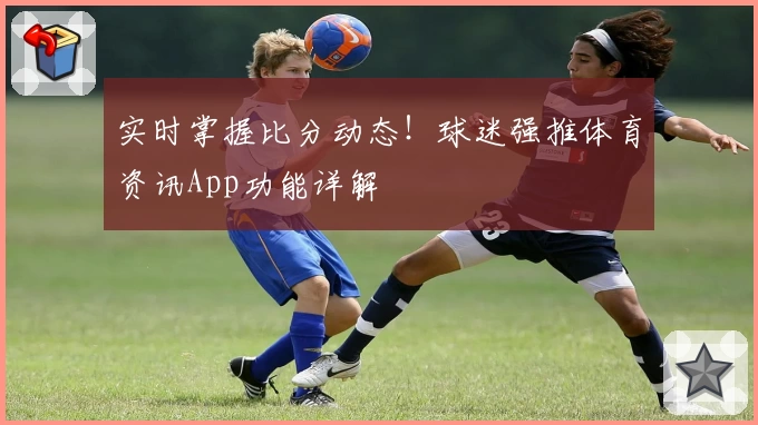 实时掌握比分动态！球迷强推体育资讯App功能详解