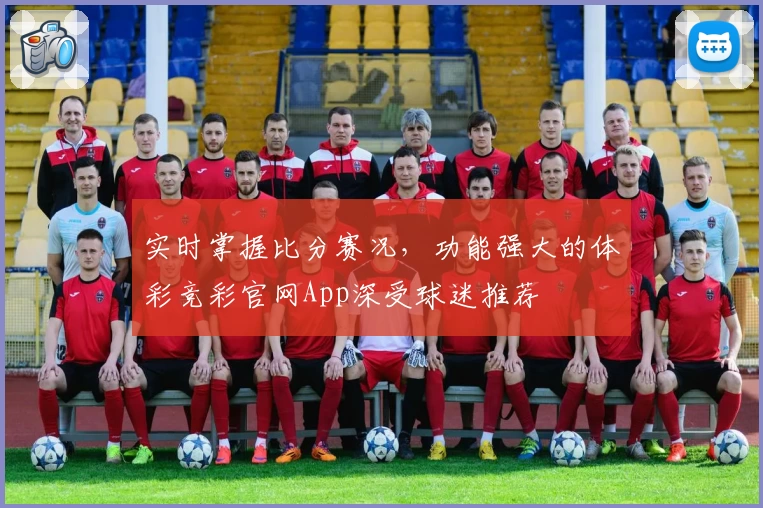实时掌握比分赛况，功能强大的体彩竞彩官网App深受球迷推荐