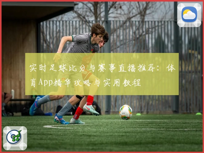 实时足球比分与赛事直播推荐：体育App精华攻略与实用教程