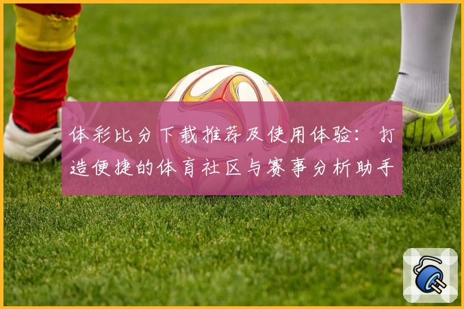 体彩比分下载推荐及使用体验：打造便捷的体育社区与赛事分析助手