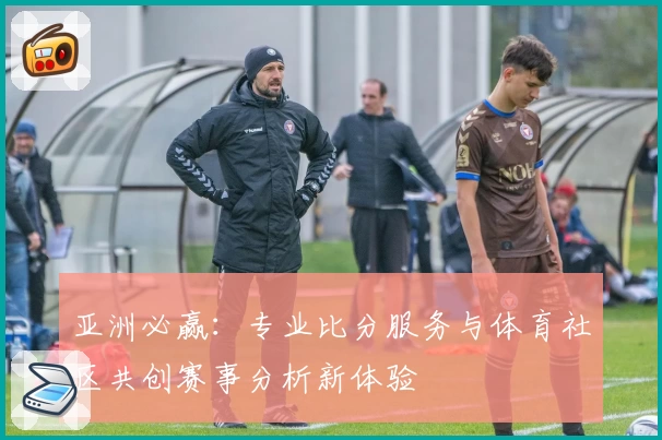 亚洲必赢：专业比分服务与体育社区共创赛事分析新体验