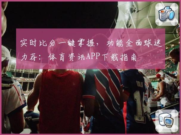 实时比分一键掌握，功能全面球迷力荐：体育资讯APP下载指南