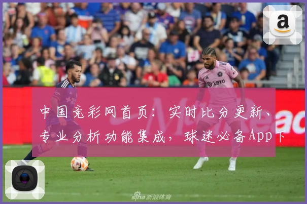 中国竞彩网首页：实时比分更新、专业分析功能集成，球迷必备App下载推荐