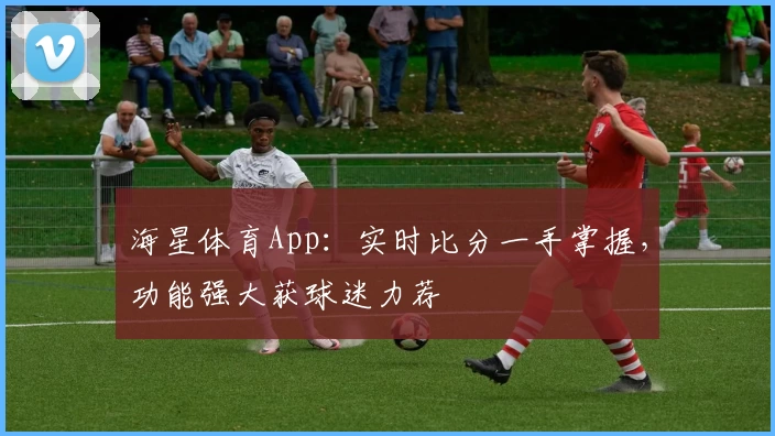 海星体育App：实时比分一手掌握，功能强大获球迷力荐