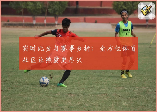 实时比分与赛事分析：全方位体育社区让热爱更尽兴