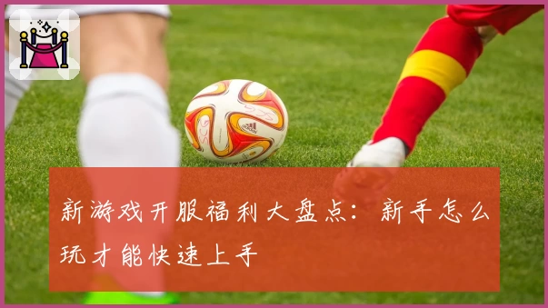 新游戏开服福利大盘点：新手怎么玩才能快速上手
