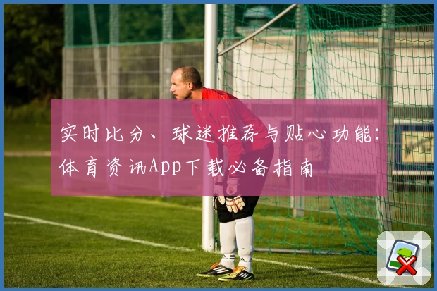 实时比分、球迷推荐与贴心功能：体育资讯App下载必备指南