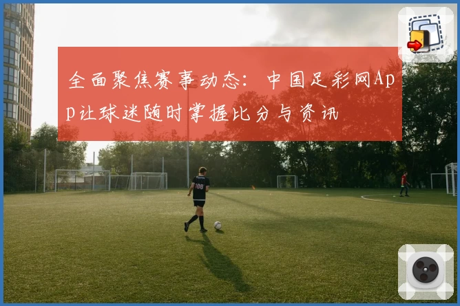 全面聚焦赛事动态：中国足彩网App让球迷随时掌握比分与资讯