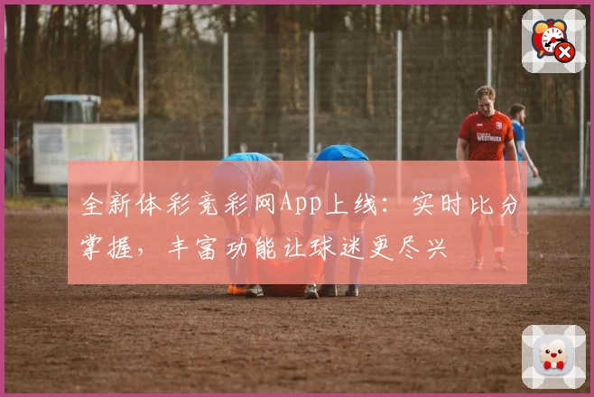 全新体彩竞彩网App上线：实时比分掌握，丰富功能让球迷更尽兴