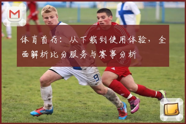 体育首存：从下载到使用体验，全面解析比分服务与赛事分析