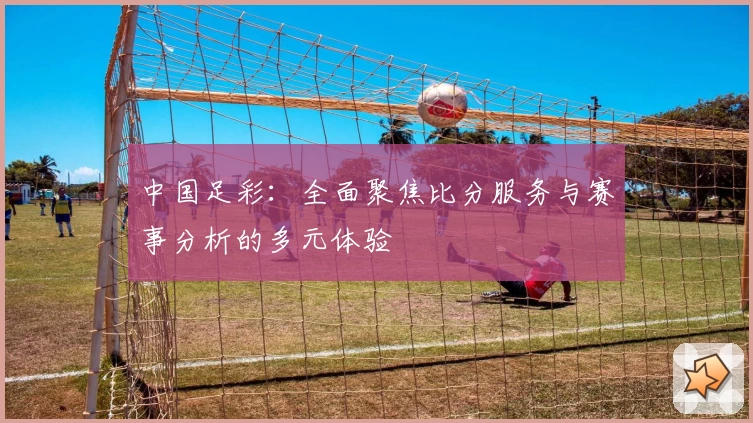中国足彩：全面聚焦比分服务与赛事分析的多元体验