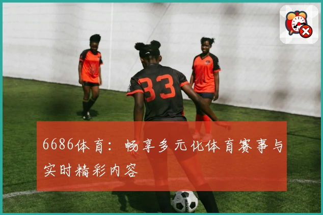 6686体育：畅享多元化体育赛事与实时精彩内容