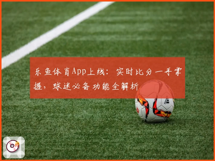 乐鱼体育App上线：实时比分一手掌握，球迷必备功能全解析