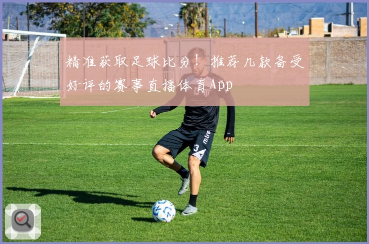 精准获取足球比分！推荐几款备受好评的赛事直播体育App