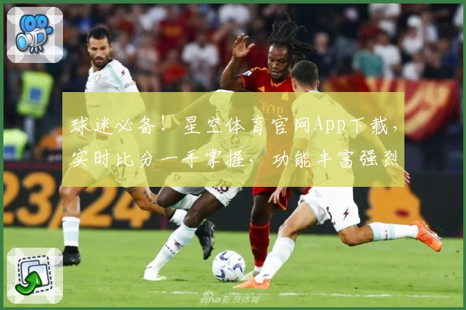 球迷必备！星空体育官网App下载，实时比分一手掌握，功能丰富强烈推荐