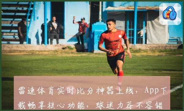 雷速体育实时比分神器上线，App下载畅享核心功能，球迷力荐不容错过