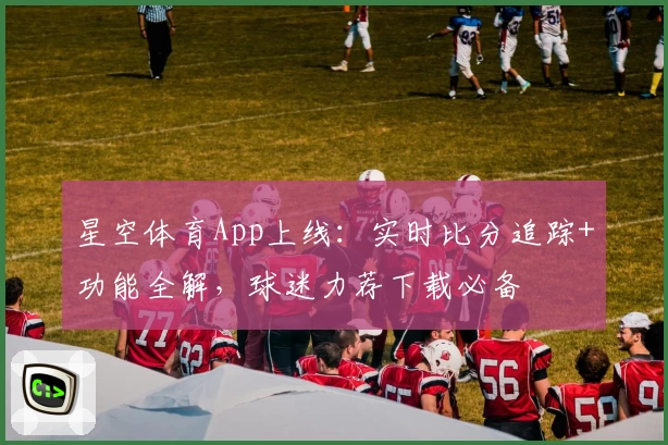 星空体育App上线：实时比分追踪+功能全解，球迷力荐下载必备