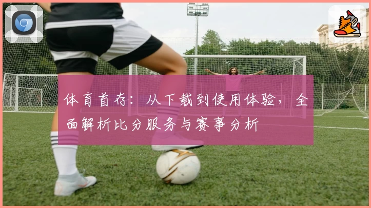 体育首存：从下载到使用体验，全面解析比分服务与赛事分析