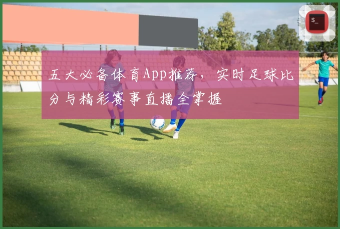 五大必备体育App推荐，实时足球比分与精彩赛事直播全掌握