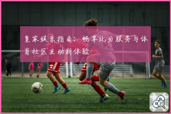 皇家娱乐指南：畅享比分服务与体育社区互动新体验