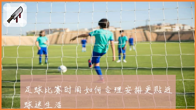 足球比赛时间如何合理安排更贴近球迷生活