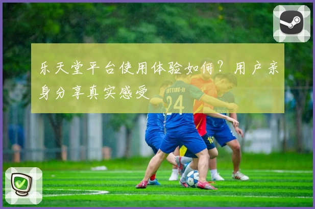 乐天堂平台使用体验如何？用户亲身分享真实感受
