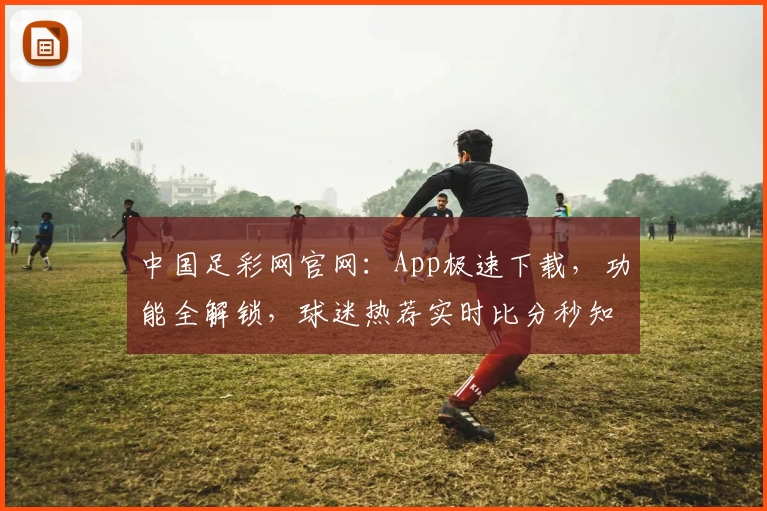 中国足彩网官网：App极速下载，功能全解锁，球迷热荐实时比分秒知