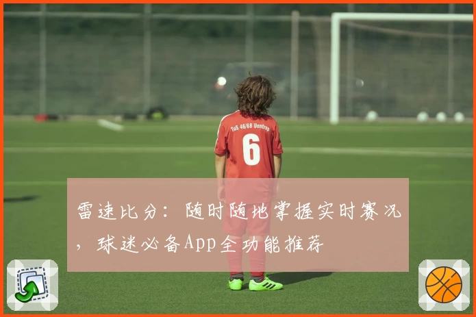 雷速比分：随时随地掌握实时赛况，球迷必备App全功能推荐