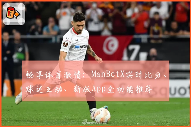 畅享体育激情：ManBetX实时比分、球迷互动、新版App全功能推荐
