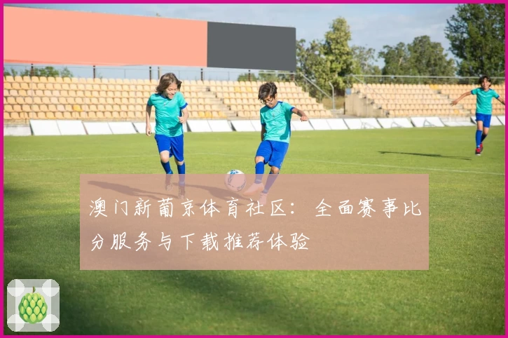 澳门新葡京体育社区：全面赛事比分服务与下载推荐体验