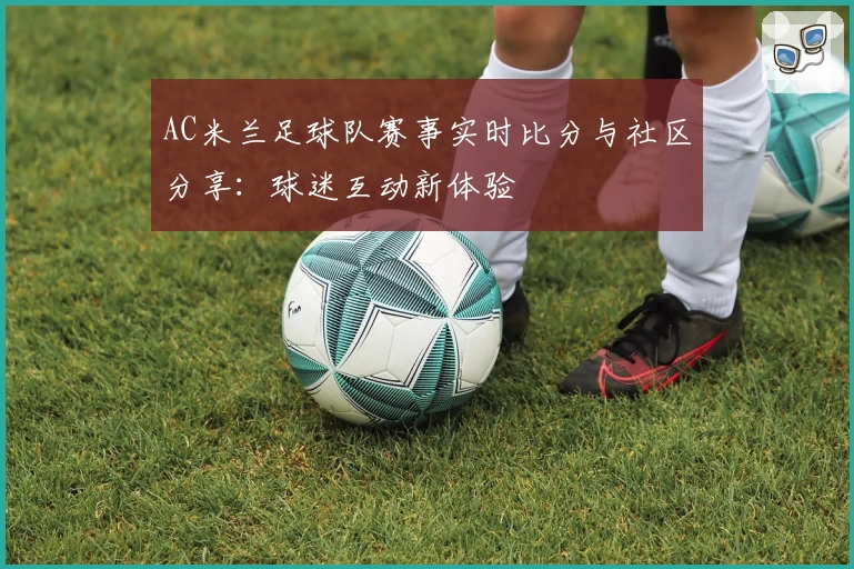 AC米兰足球队赛事实时比分与社区分享：球迷互动新体验